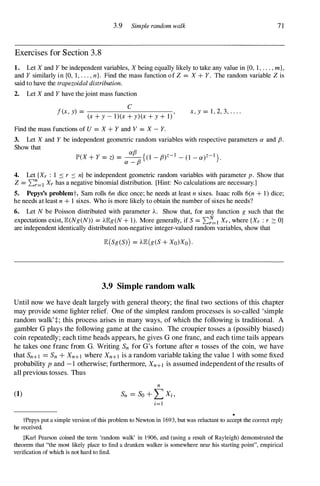 3.9 Simple random walk 7 1
Exercises for Section 3 . 8
1. Let X and Y be independent variables, X being equally likely to take any value in {O, 1 , . . . , m},
and Y similarly in {O, 1, . . . , n}. Find the mass function of Z = X + Y. The random variable Z is
said to have the trapezoidal distribution.
2. Let X and Y have the joint mass function
c
f(x, y) = ,
(x + y - l)(x + y)(x + y + 1)
x, y = 1 , 2, 3, . . . .
Find the mass functions of U = X + Y and V = X - Y.
3. Let X and Y be independent geometric random variables with respective parameters a and f3.
Show that
IP'(X + Y = z) = � {(l - f3)z-l - (1 - a)Z-l }.
a - f3
4. Let {Xr : 1 � r :::: n} be independent geometric random variables with parameter p. Show that
Z = L:�=l Xr has a negative binomial distribution. [Hint: No calculations are necessary.]
5. Pepys's problemt. Sam rolls 6n dice once; he needs at least n sixes. Isaac rolls 6(n + 1) dice;
he needs at least n + 1 sixes. Who is more likely to obtain the number of sixes he needs?
6. Let N be Poisson distributed with parameter A. Show that, for any function g such that the
expectations exist, IE(Ng(N)) = AIEg(N + 1). More generally, if S = L:�l Xr, where {Xr : r ::: O}
are independent identically distributed non-negative integer-valued random variables, show that
IE(Sg(S») = AIE(g(S + Xo)Xo) .
3.9 Simple random walk
Until now we have dealt largely with general theory; the final two sections of this chapter
may provide some lighter relief. One of the simplest random processes is so-called 'simple
random walk' :!:; this process arises in many ways, of which the following is traditional. A
gambler G plays the following game at the casino. The croupier tosses a (possibly biased)
coin repeatedly; each time heads appears, he gives G one franc, and each time tails appears
he takes one franc from G. Writing Sn for G's fortune after n tosses of the coin, we have
that Sn+l =Sn + Xn+l where Xn+l is a random variable taking the value 1 with some fixed
probability p and - 1 otherwise; furthermore, Xn+1 is assumed independent of the results of
all previous tosses. Thus
(1)
n
Sn =so + LX; ,
;=1
tPepys put a simple version of this problem to Newton in 1693, but was reluctant to accept the correct reply
he received.
tKarl Pearson coined the term 'random walk' in 1906, and (using a result of Rayleigh) demonstrated the
theorem that "the most likely place to find a drunken walker is somewhere near his starting point", empirical
verification of which is not hard to find.
 