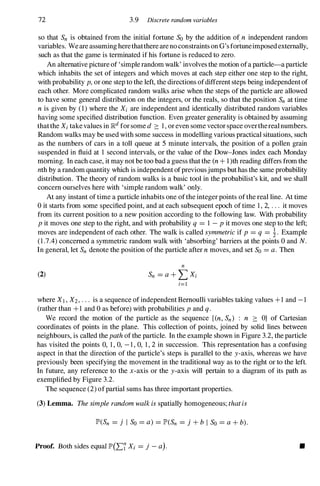 72 3.9 Discrete random variables
so that Sn is obtained from the initial fortune So by the addition of. n independent random
variables. We are assuming herethatthere are no constraints on G's fortuneimposed externally,
such as that the game is terminated if his fortune is reduced to zero.
An alternative picture of 'simple random walk' involves the motion ofa particle-a particle
which inhabits the set of integers and which moves at each step either one step to the right,
with probability p, or one step to the left, the directions ofdifferent steps being independent of
each other. More complicated random walks arise when the steps of the particle are allowed
to have some general distribution on the integers, or the reals, so that the position Sn at time
n is given by (1) where the Xi are independent and identically distributed random variables
having some specified distribution function. Even greater generality is obtained by assuming
thatthe Xi take values in ]Rd for some d ::::: 1 , or even some vector space overthereal numbers.
Random walks may be used with some success in modelling various practical situations, such
as the numbers of cars in a toll queue at 5 minute intervals, the position of a pollen grain
suspended in fluid at 1 second intervals, or the value of the Dow-Jones index each Monday
morning. In each case, it may not be too bad a guess that the (n + l )th reading differs from the
nth by a random quantity which is independent ofpreviousjumps but has the same probability
distribution. The theory of random walks is a basic tool in the probabilist's kit, and we shall
concern ourselves here with 'simple random walk' only.
At any instant of time a particle inhabits one ofthe integer points of the real line. At time
o it starts from some specified point, and at each subsequent epoch of time 1 , 2, . . . it moves
from its current position to a new position according to the following law. With probability
p it moves one step to the right, and with probability q = 1 - P it moves one step to the left;
moves are independent of each other. The walk is called symmetric if p = q = !. Example
(1 .7.4) concerned a symmetric random walk with 'absorbing' barriers at the points 0 and N.
In general, let Sn denote the position of the particle after n moves, and set So = a. Then
(2)
n
Sn = a + LXi
i=!
where X! , X2 , . . . is a sequence of independent Bernoulli variables taking values +1 and - 1
(rather than +1 and 0 as before) with probabilities p and q .
We record the motion of the particle as the sequence {en, Sn) : n ::::: O} of Cartesian
coordinates of points in the plane. This collection of points, joined by solid lines between
neighbours, is called the path of the particle. In the example shown in Figure 3.2, the particle
has visited the points 0, 1 , 0, - 1 , 0, 1 , 2 in succession. This representation has a confusing
aspect in that the direction of the particle's steps is parallel to the y-axis, whereas we have
previously been specifying the movement in the traditional way as to the right or to the left.
In future, any reference to the x-axis or the y-axis will pertain to a diagram of its path as
exemplified by Figure 3.2.
The sequence (2) ofpartial sums has three important properties.
(3) Lemma. The simple random walk is spatially homogeneous; thatis
JP'(Sn = j I So = a) = JP'(Sn = j + b I So = a + b).
Proof. Both sides equal JP'(L� Xi = j - a). •
 
