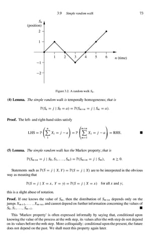 Sn
(position)
2
- 1
-2
3.9 Simple random walk
n (time)
Figure 3.2. A random walk Sn .
(4) Lemma. The simple random walk is temporally homogeneous; that is
JP>(Sn =j I So =a) =JP>(Sm+n =j I Sm =a).
Proof. The left- and right-hand sides satisfy
LHS � p (�X; � j - a) � p (%X; � j - a)� RHS.
(5) Lemma. The simple random walk has the Markov property; that is
n :::: O.
73
•
Statements such as JP>(S =j I X, Y) =JP>(S =j I X) are to be interpreted in the obvious
way as meaning that
JP>(S =j I X =x, Y =y) =JP>(S =j I X =x) for all x and y;
this is a slight abuse of notation.
Proof. If one knows the value of Sm, then the distribution of Sm+n depends only on the
jumps Xm+1 , . . . , Xm+n, and cannot depend on further information concerning the values of
So, Sj , . . . , Sm-l . •
This 'Markov property' is often expressed informally by saying that, conditional upon
knowing the value of the process at the mth step, its values after the mth step do not depend
on its values before the mth step. More colloquially: conditional upon the present, the future
does not depend on the past. We shall meet this property again later.
 
