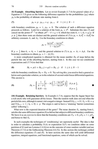 74 3.9 Discrete random variables
(6) Example. Absorbing barriers. Let us revisit Example (1 .7.4) for general values of p.
Equation ( 1 .7.5) gives us the following difference equation for the probabilities {Pk} where
Pk is the probability of ultimate ruin starting from k:
(7) Pk = p . PHI + q . Pk-I if 1 S k S N - 1
with boundary conditions Po = 1 , PN = O. The solution of such a difference equation
proceeds as follows. Look for a solution of the form Pk = (Jk. Substitute this into (7) and
cancel out the power (Jk-I to obtain p(J2
- (J + q = 0, which has roots (JI = 1 , (J2 = q/p. If
P =1= � then these roots are distinct and the general solution of (7) is Pk = AI (J� + A2(J� for
arbitrary constants A l and A2. Use the boundary conditions to obtain
(q/p)k _ (q/p)N
Pk =
1 _ (q/p)N
If P = � then (JI = (J2 = 1 and the general solution to (7) is Pk = A l + A2k. Use the
boundary conditions to obtain Pk = 1 - (k/N).
A more complicated equation is obtained for the mean number Dk of steps before the
particle hits one of the absorbing barriers, starting from k. In this case we use conditional
expectations and (3.7.4) to find that
(8)
with the boundary conditions Do = DN = O. Try solving this; you need to find a general so­
lution and a particular solution, as in the solution of second-orderlineardifferential equations.
This answer is
(9) Dk = { q �P
[k - N (;��::;�)] if P =1= �,
keN - k) if P = �.
•
(10) Example. Retaining barriers. In Example ( 1 .7.4), suppose that the Jaguar buyer has
a rich uncle who will guarantee all his losses. Then the random walk does not end when the
particle hits zero, although it cannot visit a negative integer. Instead lP'(Sn+l = 0 I Sn = 0) = q
and lP'(Sn+1 = 1 I Sn =0) = p. The origin is said to have a 'retaining' barrier (sometimes
called 'reflecting' ).
What now is the expected duration of the game? The mean duration Fk , starting from k,
satisfies the same difference equation (8) as before but subjectto different boundary conditions.
We leave it as an exercise to show that the boundary conditions are FN = 0, pFo = 1 + pFI,
and hence to find Fk. •
In such examples the techniques of 'conditioning' are supremely useful. The idea is that
in order to calculate a probability lP'(A) or expectation JE(Y) we condition either on some
partition of Q (and use Lemma ( 1 .4.4» or on the outcome of some random variable (and use
Theorem (3.7.4) or the forthcoming Theorem (4.6.5» . In this section this technique yielded
the difference equations (7) and (8). In later sections the same idea will yield differential
equations, integral equations, and functional equations, some of which can be solved.
 