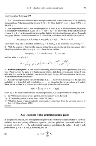 3.10 Random walk: counting sample paths
Exercises for Section 3.9
75
1. Let Tbe the time which elapses before a simple random walk is absorbed ateither ofthe absorbing
barriers at O and N, having started at k where 0 :s k :s N. Show that IP'(T < 00) = 1 and JE(Tk
) < 00
for all k :::: 1 .
2. For simple random walk S with absorbing barriers at 0 and N, let W be the event that the particle
is absorbed at 0 rather than at N, and let Pk = IP'(W I So = k). Show that, if the particle starts at
k where 0 < k < N, the conditional probability that the first step is rightwards, given W, equals
PPk+1 /Pk· Deduce that the mean duration h of the walk, conditional on W, satisfies the equation
PPk+1 Jk+l - Pkh + (Pk - PPk+] ) Jk-I = -Pk . for 0 < k < N.
Show that we may take as boundary condition JO = O. Find h in the symmetric case, when P = �.
3. With the notation of Exercise (2), suppose further that at any step the particle may remain where
it is with probability r where P + q + r = 1 . Show that h satisfies
PPk+l Jk+I - (1 - r)Pkh + qPk-I Jk-l = -Pk
and that, when p = q/P I=- 1,
h = _
I _ . 1
{k(pk + pN) _
2NpN(I - pk)
} .
P _ q pk _ pN 1 _ pN
4. Problem ofthe points. A coin is tossed repeatedly, heads turning up with probability P on each
toss. Player A wins the game if m heads appear before n tails have appeared, and player B wins
otherwise. Let Pmn be the probability that A wins the game. Set up a difference equation for the pmn .
What are the boundary conditions?
5. Consider a simple random walk on the set {O, 1, 2, . . . , N} in which each step is to the right with
probability P or to the left with probability q = 1 - p. Absorbing barriers are placed at 0 and N.
Show that the number X of positive steps of the walk before absorption satisfies
where Dk is the mean number of steps until absorption and Pk is the probability of absorption at O.
6. (a) "Millionaires should always gamble, poor men never" [J. M. Keynes].
(b) "If I wanted to gamble, I would buy a casino" [Po Getty].
(c) "That the chance of gain is naturally overvalued, we may learn from the universal success of
lotteries" [Adam Smith, 1776].
Discuss.
3.10 Random walk: counting sample paths
In the previous section, our principal technique was to condition on the first step of the walk
and then solve the ensuing difference equation. Another primitive but useful technique is
to count. Let XI , X2 , . . . be independent variables, each taking the values - 1 and 1 with
probabilities q = 1 - P and p, as before, and let
(1)
n
Sn = a + LX;
;=1
 