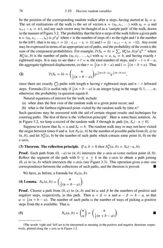 76 3.10 Discrete random variables
be the position of the corresponding random walker after n steps, having started at So =a .
The set of realizations of the walk is the set of vectors s =(so, S1, . . .) with So =a and
Si+l -Si =±I, and any such vector may be thought of as a 'sample path' ofthe walk, drawn
in the manner ofFigure 3.2. The probability thatthe first n steps ofthe walk follow a given path
s =(so, S1, . . . ,sn) is prql where r is the number of steps ofS to the right and 1 is the number
to the leftt; that is to say, r =I {i : Si+l - Si =I } I and 1 =I {i : Si+l -Si =- I } I . Any event
may be expressed in terms ofan appropriate set ofpaths, and the probability ofthe event is the
sum of the component probabilities. For example, lP'(Sn =b) =Lr M�(a, b)prqn-r where
M�(a, b) is the number of paths (so, SI, . . . ,sn) with So =a, Sn =b, and having exactly r
rightward steps. It is easy to see that r + 1 =n, the total number of steps, and r - I =b - a,
the aggregate rightward displacement, so that r = !(n + b - a) and 1 =!(n - b + a). Thus
(2) lP'(Sn =b) =(1 n )p!(n+b-a)q!(n-b+a),
2(n + b - a)
since there are exactly G) paths with length n having r rightward steps and n - r leftward
steps. Formula (2) is useful only if !(n + b - a) is an integer lying in the range 0, I , . . . , n;
otherwise, the probability in question equals O.
Natural equations ofinterest for the walk include:
(a) when does the first visit of the random walk to a given point occur; and
(b) what is the furthest rightward point visited by the random walk by time n?
Such questions may be answered with the aid of certain elegant results and techniques for
counting paths. The first of these is the 'reflection principle' . Here is some basic notation. As
in Figure 3.2, we keep a record of the random walk S through its path {(n, Sn) : n :::: OJ.
Suppose we know that So =a and Sn =b. The random walk may or may not have visited
the origin between times 0 and n. Let Nn(a, b) be the number ofpossible paths from (0, a) to
(n, b), and let N�(a, b) be the number of such paths which contain some point (k, 0) on the
x-axis.
(3) Theorem. The reflection principle. Ifa, b > 0 then N�(a, b) =Nn(-a, b).
Proof. Each path from (0, -a) to (n, b) intersects the x-axis at some earliest point (k, 0).
Reflect the segment of the path with 0 .:'S x .:'S k in the x-axis to obtain a path joining
(0, a) to (n, b) which intersects the x-axis (see Figure 3.3). This operation gives a one-one
correspondence between the collections of such paths, and the theorem is proved. •
We have, as before, a formula for Nn(a, b).
(4) Lemma. Nn(a, b) =(1
n
).
2(n + b - a)
Proof. Choose a path from (0, a) to (n, b) and let ex and f3 be the numbers of positive and
negative steps, respectively, in this path. Then ex + f3 =n and ex - f3 =b - a, so that
ex =!(n + b - a). The number of such paths is the number of ways of picking ex positive
steps from the n available. That is
(5) Nn (a, b) =C) =(!(n +
n
b _ a»). •
tThe words 'right'and 'left'are to be interpreted as meaning in the positive and negative directions respec­
tively, plotted along the y-axis as in Figure 3.2.
 