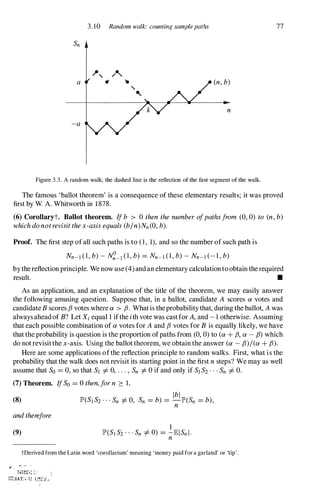 ,
a
-a
3. 10 Random walk: counting samplepaths
(n, b)
n
Figure 3.3. A random walk; the dashed line is the reflection of the first segment of the walk.
77
The famous 'ballot theorem' is a consequence of these elementary results; it was proved
first by W. A. Whitworth in 1 878.
(6) CoroUaryt. Ballot theorem. If b > 0 then the number ofpathsfrom (0, 0) to (n, b)
which do notrevisit the x-axis equals (b/n)Nn(O, b).
Proof. The first step of all such paths is to (1, 1), and so the number of such path is
Nn-l (1, b) - N�_l (1, b) =Nn-l (1, b) - Nn-l (- 1 , b)
by the reflection principle. We now use (4) and an elementary calculationto obtain the required
re� •
As an application, and an explanation of the title of the theorem, we may easily answer
the following amusing question. Suppose that, in a ballot, candidate A scores a votes and
candidate B scores f3 votes where a > f3. What is theprobability that, during the ballot, A was
always aheadof B? Let Xi equal 1 ifthe ith vote was cast for A, and - 1 otherwise. Assuming
that each possible combination of a votes for A and f3 votes for B is equally likely, we have
that the probability is question is the proportion ofpaths from (0, 0) to (a + f3, a - (3) which
do not revisit the x-axis. Using the ballot theorem, we obtain the answer (a - (3)/(a + (3).
Here are some applications of the reflection principle to random walks. First, what is the
probability that the walk does not revisit its starting point in the first n steps? We may as well
assume that So =0, so that Sl =1= 0, . . . , Sn =1= 0 if and only if Sl S2 . . . Sn =1= O.
(7) Theorem. IfSo =0 then,for n :::: 1,
Ibl
(8) lP'(SIS2 ' " Sn =1= 0, Sn =b) =-lP'(Sn =b),
n
and therefore
(9)
tDerived from the Latin word 'corollarium' meaning 'money paid for a garland' or 'tip' .
NIED::' �. '

STAAT:. U UrJIV ..
 