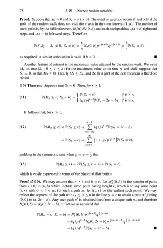 78 3.10 Discrete random variables
Proof. Suppose that So= 0 and Sn = b(> 0). The event in question occurs if and only ifthe
path of the random walk does not visit the x -axis in the time interval [1,n]. The number of
such paths is, by theballottheorem, (b/n)Nn(O,b),and each suchpathhas !(n+b)rightward
steps and !(n-b)leftward steps. Therefore
as required. A similar calculation is valid if b < O. •
Another feature of interest is the maximum value attained by the random walk. We write
Mn = max{Sj : 0 S i S n} for the maximum value up to time n, and shall suppose that
So = 0, so that Mn � O. Clearly Mn � Sn,and the first part of the next theorem is therefore
trivial.
(10) Theorem. SupposethatSo = O. Then,for r � 1,
{ lP'(Sn = b) if b � r,
(11) lP'(Mn � r, Sn = b) =
(q/py-blP'(Sn = 2r _ b) if b < r.
It follows that, for r � 1,
r-l
(12) lP'(Mn � r) = lP'(Sn � r) + L (q/py-blP'(Sn = 2r -b)
b=-oo
00
= lP'(Sn =r) + L [1 +(q/p)c-r]lP'(Sn =c),
c=r+l
yielding in the symmetric case when p= q = !that
(13) lP'(Mn � r) = 2lP'(Sn � r +1) +lP'(Sn = r),
which is easily expressed in terms of the binomial distribution.
Proof of (10). We may assume that r � 1and b < r. Let N�(0, b)be the number of paths
from (0, 0) to (n,b) which include some point having height r, which is to say some point
(i, r) with 0 < i < n; for such a path Jr , let (in, r) be the earliest such point. We may
reflect the segment of the path with in S x S nin the line y = r to obtain a path Jr
'
joining
(0, 0) to (n,2r -b). Any such path Jr
'
is obtained thus from a unique path Jr , and therefore
N�(0, b) = Nn(0, 2r -b). It follows as required that
lP'(Mn � r, Sn = b) = N�(O,b)p�(n+b)q�(n-b)
= (q/py-bNn(O,2r _ b)p�(n+2r-b)q�(n-2r+b)
= (q/py-blP'(Sn = 2r -b). •
 