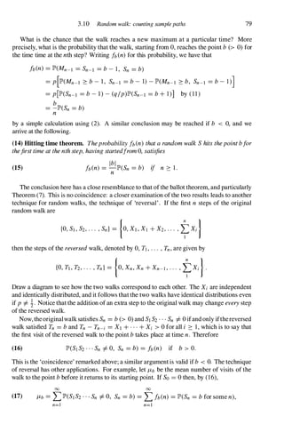 3.10 Random walk: counting samplepaths 79
What is the chance that the walk reaches a new maximum at a particular time? More
precisely, what is the probability that the walk, starting from 0,reaches the point b(> 0)for
the time time at the nth step? Writing fb(n)for this probability, we have that
fb(n) =lP'(Mn-l =Sn-l =b- 1, Sn =b)
=p[lP'(Mn-l :::: b- 1, Sn-l =b- 1) -lP'(Mn-l :::: b, Sn-l =b- 1)]
=p[lP'(Sn-l =b- 1) -(q/p)lP'(Sn-l =b+1)] by (11)
b
=-lP'(Sn =b)
n
by a simple calculation using (2). A similar conclusion may be reached if b < 0,and we
arrive at the following.
(14) Hitting time theorem. Theprobabilityfb(n) thatarandomwalkShitsthepointbfor
thefirsttimeatthenthstep,havingstartedfrom0,satisfies
(15)
Ibl
fb(n) =-lP'(Sn =b) if n :::: 1 .
n
The conclusion here has a close resemblance to that of the ballot theorem, and particularly
Theorem (7). This is no coincidence: a closer examination of the two results leads to another
technique for random walks, the technique of 'reversal' . If the first n steps of the original
random walk are
then the steps of the reversedwalk, denoted by 0,Tl,... ,Tn,are given by
{O,Tl,T2,... ,Tn} =[0,Xn,Xn +Xn-l,... ,�Xi).
Draw a diagram to see how the two walks correspond to each other. The Xi are independent
and identically distributed, and it follows that the two walks have identical distributions even
if p=1= !. Notice that the addition of an extra step to the original walk may change everystep
of the reversed walk.
Now, theoriginalwalk satisfies Sn =b(> 0)and SlS2...Sn =1=0ifand only ifthereversed
walk satisfied Tn = band Tn -Tn-i =Xl +...+Xi > 0for all i :::: 1,which is to say that
the first visit of the reversed walk to the point btakes place at time n. Therefore
(16)
This is the 'coincidence' remarked above; a similar argument is valid if b < O. The technique
of reversal has other applications. For example, let /Lb be the mean number of visits of the
walk to the point bbefore it returns to its starting point. If So = 0then, by (16),
00 00
(17) /Lb =LlP'(SIS2'" Sn =1=0,Sn =b) =Lfb(n) =lP'(Sn =bfor some n),
n=l n=l
 