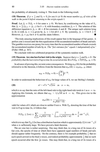 80 3.10 Discrete random variables
the probability of ultimately visiting b. This leads to the following result.
(18) Theorem. Ifp =! andSo =0,foranyb(=f. 0)themeannumberI1b ofvisitsofthe
walktothepointbbeforereturningtotheoriginequals1.
Proof. Let fb =JP>(Sn =bfor some n ::: 0). We have, by conditioning on the value of Sl,
that fb =!(fb+1 + fb-l)for b > 0, with boundary condition fa =1 . The solution of this
difference equation is fb = Ab + B for constants Aand B. The unique such solution lying
in [0, 1] with fa =1 is given by fb =1 for all b ::: O. By symmetry, fb =1 for b S O.
However, fb =I1bfor b=f.0,and the claim follows. •
'The truly amazing implications of this result appear best in the language of fair games. A
perfect coin is tossed until the first equalization ofthe accumulated numbers ofheads and tails.
The gambler receives one penny for every time thatthe accumulated number ofheads exceeds
the accumulated number of tails by m. The"fairentrancefee"equals1 independentlyofm.'
(Feller 1968,p. 367).
We conclude with two celebrated properties of the symmetric random walk.
(19) Theorem. Arc sine lawforlast visit to the origin. Supposethatp=! andSo=O. The
probabilitythatthelastvisitto0uptotime2noccurredattime2kisJP>(S2k =0)JP>(S2n-2k =0).
In advance ofproving this, we notesomeconsequences. Writing a2n(2k)fortheprobability
referred to in the theorem, it follows from the theorem that a2n(2k) =U2kU2n-2kwhere
(2k) -2k
U2k =JP>(S2k =0) = k 2 .
In order to understand the behaviour of U2kfor large values of k,we use Stirling's formula:
(20)
which is to say that the ratio ofthe left-hand side to the right-hand side tends to 1as n -+ 00.
Applying this formula, we obtain that U2k '" 1/...fi[kas k -+ 00. This gives rise to the
approximation
1
a2 (2k) '" -----r.::.:;==�
n - n../k(n -k),
valid for values of kwhich are close to neither 0nor n. With T2ndenoting the time ofthe last
visit to 0up to time 2n,it follows that
1 lxn 1 2
JP>(T2n < 2xn) � L '" du =-sin-1 ..jX,
- k n../k(n-k) u=on"/u(n-u) n
sxn
which is to say that T2n/(2n)has adistribution function which is approximately (2/n)sin-1 ..jX
when nis sufficiently large. We have proved a limit theorem.
The arc sine law is rather surprising. One may think that, in a long run of 2ntosses of a
fair coin, the epochs of time at which there have appeared equal numbers of heads and tails
should appear rather frequently. On the contrary, there is for example probability ! that no
such epoch arrived in the final ntosses, and indeed probability approximately !that no such
epoch occurred after the first !n tosses. One may think that, in a long run of 2ntosses of a
 
