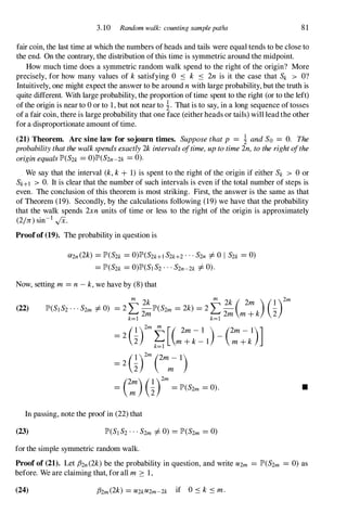 3.10 Random walk: counting samplepaths 8 1
fair coin, the last time at which the numbers of heads and tails were equal tends to be close to
the end. On the contrary, the distribution of this time is symmetric around the midpoint.
How much time does a symmetric random walk spend to the right of the origin? More
precisely, for how many values of k satisfying 0 :'S k :'S 2n is it the case that Sk > O?
Intuitively, one might expect the answer to be around nwith large probability, but the truth is
quite different. With large probability, the proportion of time spent to the right (or to the left)
of the origin is near to 0or to 1,but not near to !. That is to say, in a long sequence of tosses
of a fair coin, there is large probability that one face (either heads or tails) will lead the other
for a disproportionate amount of time.
(21) Theorem. Arc sine law for sojourn times. Supposethatp = ! andSo = O. The
probabilitythatthewalkspendsexactly2kintervalsa/time,uptotime2n, totherighta/the
originequalsJP'(S2k =0)JP'(S2n-2k =0).
We say that the interval (k,k+ 1) is spent to the right of the origin if either Sk > 0or
Sk+l > O. It is clear that the number of such intervals is even if the total number of steps is
even. The conclusion of this theorem is most striking. First, the answer is the same as that
of Theorem (19). Secondly, by the calculations following (19)we have that the probability
that the walk spends 2xn units of time or less to the right of the origin is approximately
(2In)sin-1 ,JX.
Proofof (19). The probability in question is
(){2n(2k) =JP'(S2k =0)JP'(S2k+lS2k+2...S2n =f.0 I S2k =0)
=JP'(S2k =O)JP'(SIS2...S2n-2k =f.0).
Now, setting m =n-k,we have by (8) that
(22)
=2(�)2mt[( 2m- l )_ (2m- l)]
2 m+k- l m+k
k=l
=2(�rm Cm
m
- 1)
(2m)(1)2m
= m "2 =JP'(S2m =0).
In passing, note the proof in (22)that
(23)
for the simple symmetric random walk.
•
Proof of (21). Let fhn(2k)be the probability in question, and write U2m =JP'(S2m = 0) as
before. We are claiming that, for all m � 1,
(24) f32m(2k) =U2kU2m-2k if O:'Sk :'Sm.
 