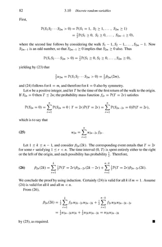 82 3.10 Discrete random variables
First,
lP'(S]S2···S2m > 0) =lP'(S] =1, S2 2: 1,... , S2m 2: 1)
=ilP'(S] 2:0, S2 2:0,... , S2m-] 2:0),
where the second line follows by considering the walk S] - 1,S2 - 1,... ,S2m - 1. Now
S2m-] is an odd number, so that S2m-] 2:0implies that S2m 2:0also. Thus
yielding by (23)that
and (24)follows for k =m, and therefore for k=0also by symmetry.
Let nbe a positive integer, and let Tbe the time ofthe first return ofthe walk to the origin.
If S2n =0then T S 2n;the probability mass function hr =lP'(T =2r)satisfies
n n
lP'(S2n =0) =LlP'(S2n =0 I T =2r)lP'(T =2r) =LlP'(S2n-2r =O)lP'(T=2r),
r=]
which is to say that
(25)
n
U2n =LU2n-2rhr.
r=]
r=]
Let 1 S k S n - 1, and consider fhn(2k). The corresponding event entails that T =2r
for some rsatisfying 1 S r < n. The time interval (0, T)is spent entirely either to the right
or the left of the origin, and each possibility has probability i. Therefore,
k n-k
(26) /32n(2k) =LilP'(T =2r)fhn-2r(2k-2r)+LilP'(T =2r)/32n-2r(2k).
r=l r=]
We conclude the proofby using induction. Certainly (24)is valid for all kifm =1. Assume
(24)is valid for all kand all m < n.
From (26),
k n-k
/32n(2k) =i LhrU2k-2rU2n-2k+i LhrU2kU2n-2k-2r
r=] r=]
by (25),as required. •
 