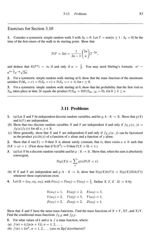 3.11 Problems 83
Exercises for Section 3 . 10
1 . Consider a symmetric simple random walk S with So = O. Let T = min{n 2: 1 : Sn = O} be the
time of the first return of the walk to its starting point. Show that
JP'(T = 2n) = _1 _ (2n)2-2n,
2n - 1 n
and deduce that JE(TO!) < 00 if and only if ex < i. You may need Stirling's formula: n! �
nn+ie-n./2ii.
2. For a symmetric simple random walk starting at 0, show that the mass function of the maximum
satisfies JP'(Mn = r) = JP'(Sn = r ) + JP'(Sn = r + 1) for r 2: O.
3. For a symmetric simple random walk starting at 0, show that the probability that the first visit to
S2n takes place at time 2k equals the product JP'(S2k = 0)JP'(S2n-2k = 0), for 0 ::::: k ::::: n.
3.11 Problems
1. (a) Let X and Y be independent discrete random variables, and let g, h : � � R Show that g(X)
and h(Y) are independent.
(b) Show that two discrete random variables X and Y are independent if and only if fx,y(x, y) =
fx(x)fy(y) for all x, y E R
(c) More generally, show that X and Y are independent if and only if fx,Y(x, y) can be factorized
as the product g(x)h(y) of a function of x alone and a function of y alone.
2. Show that if var(X) = 0 then X is almost surely constant; that is, there exists a E � such that
JP'(X = a) = 1 . (First show that if JE(X2) = 0 then JP'(X = 0) = 1.)
3. (a) Let X be a discrete random variable and let g : � � R Show that, when the sum is absolutely
convergent,
JE(g(X)) = L g(x)JP'(X = x).
x
(b) If X and Y are independent and g, h : � � �, show that JE(g(X)h(Y)) = JE(g(X))JE(h(Y))
whenever these expectations exist.
4. Let Q = {W , W2, W3}, with JP'(Wl) = JP'(W2) = JP'(W3) = 1. Define X, Y, Z : Q � � by
X(Wt) = 1 , X(W2) = 2, X(W3) = 3,
Y(W) = 2, Y(W2) = 3, Y(W3) = 1 ,
Z(W) = 2, Z(W2) = 2, Z(W3) = 1 .
Show that X and Y have the same mass functions. Find the mass functions of X + Y , XY , and X/ Y .
Find the conditional mass functions fYlz and fZIY.
5. For what values of k and ex is f a mass function, where:
(a) fen) = k/{n(n + I)}, n = 1 , 2, . . . ,
(b) fen) = knO!, n = 1 , 2, . . . (zeta or Zipfdistribution)?
 
