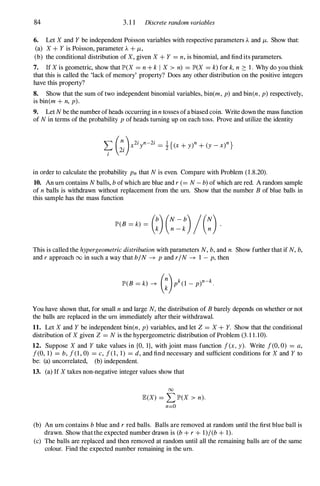 84 3. 1 1 Discrete random variables
6. Let X and Y be independent Poisson variables with respective parameters A and /-t. Show that:
(a) X + Y is Poisson, parameter A + /-t,
(b) the conditional distribution of X, given X + Y = n, is binomial, and find its parameters.
7. If X is geometric, show that JP'(X = n + k I X > n) = JP'(X = k) for k, n 2: 1. Why do you think
that this is called the 'lack of memory' property? Does any other distribution on the positive integers
have this property?
8. Show that the sum of two independent binomial variables, bin(m, p) and bin(n , p) respectively,
is bin(m + n, p).
9. Let N be the number of heads occurring in n tosses ofa biased coin. Write down the mass function
of N in terms of the probability p of heads turning up on each toss. Prove and utilize the identity
in order to calculate the probability Pn that N is even. Compare with Problem (1.8.20).
10. An urn contains N balls, b of which are blue and r (= N - b) of which are red. A random sample
of n balls is withdrawn without replacement from the urn. Show that the number B of blue balls in
this sample has the mass function
This is called the hypergeometric distribution with parameters N, b, and n. Show further that if N, b,
and r approach 00 in such a way that b/N � p and r/N � 1 - p, then
You have shown that, for small n and large N, the distribution of B barely depends on whether or not
the balls are replaced in the urn immediately after their withdrawal.
11. Let X and Y be independent bin(n, p) variables, and let Z = X + Y. Show that the conditional
distribution of X given Z = N is the hypergeometric distribution of Problem (3.1 1.10).
12. Suppose X and Y take values in {O, I}, with joint mass function f(x, y). Write f(O, 0) = a,
f(O, 1) = b, f(1, 0) = c, f(l, 1) = d, and find necessary and sufficient conditions for X and Y to
be: (a) uncorrelated, (b) independent.
13. (a) If X takes non-negative integer values show that
00
JB:(X) = L JP'(X > n).
n=O
(b) An urn contains b blue and r red balls. Balls are removed at random until the first blue ball is
drawn. Show that the expected number drawn is (b + r + 1)/(b + 1).
(c) The balls are replaced and then removed at random until all the remaining balls are of the same
colour. Find the expected number remaining in the urn.
 