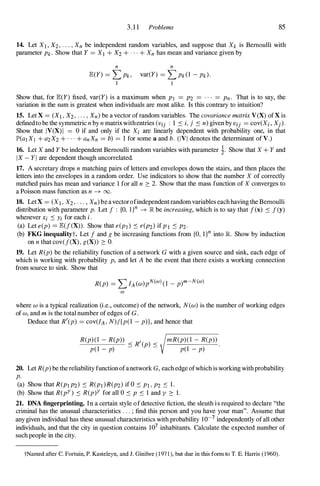 3.1 1 Problems 85
14. Let XJ , X2, . . . , Xn be independent random variables, and suppose that Xk is Bernoulli with
parameter Pk . Show that Y = Xl + X2 + . . . + Xn has mean and variance given by
n n
JE.(Y) = L Pk,
I
var(Y) = L Pk(l - Pk)·
I
Show that, for JE.(Y) fixed, var(Y) is a maximum when PI = P2 = . . . = Pn. That is to say, the
variation in the sum is greatest when individuals are most alike. Is this contrary to intuition?
15. Let X = (XI , X2, . . . , Xn) be a vector of random variables. The covariance matrix VeX) of X is
defined to be the symmetric n by n matrixwithentries (Vij : 1 :'0 i, j :'0 n) given by Vij = COV(Xi, Xj).
Show that IV(X) I = 0 if and only if the Xi are linearly dependent with probability one, in that
lP'(aI Xj + a2X2 + . . . + anXn = b) = 1 for some a and b. (IVI denotes the determinant of V.)
16. Let X and Y be independent Bernoulli random variables with parameter �. Show that X + Y and
I X - Y I are dependent though uncorrelated.
17. A secretary drops n matching pairs of letters and envelopes down the stairs, and then places the
letters into the envelopes in a random order. Use indicators to show that the number X of correctly
matched pairs has mean and variance 1 for all n 2: 2. Show that the mass function of X converges to
a Poisson mass function as n -7 00.
18. LetX = (XI , X2, . . . , Xn)be a vectorofindependent random variables each having the Bernoulli
distribution with parameter p. Let f : {O, l}n -7 lR be increasing, which is to say that f(x) :'0 f ey)
whenever Xi :'0 Yi for each i.
(a) Let e(p) = JE.(f(X» . Show that e(PI ) :'0 e(P2) if P I :'0 P2·
(b) FKG inequalityt. Let f and g be increasing functions from {O, l}n into R Show by induction
on n that cov(f(X) , g(X» 2: O.
19. Let R(p) be the reliability function of a network G with a given source and sink, each edge of
which is working with probability p, and let A be the event that there exists a working connection
from source to sink. Show that
R(p) = L IA(W)pN(m) (l - p)m-N(m)
m
where w is a typical realization (i.e., outcome) of the network, N(w) is the number of working edges
of w, and m is the total number of edges of G.
Deduce that R'(p) = cov(lA , N)/{p(l - p)}, and hence that
R(p)(l - R(p» < R'( ) <
p(l - p) - P -
mR(p)(l - R(p»
p(l - p)
20. Let R(p) be the reliability function ofa network G, each edge ofwhich is working with probability
p.
(a) Show that R(PI P2) :'0 R(PI)R(P2) if 0 :'0 PI , P2 :'0 1.
(b) Show that R(pY) :'0 R(p)Y for all 0 :'0 P :'0 l and Y 2: 1.
21. DNA fingerprinting. In a certain style of detective fiction, the sleuth is required to declare "the
criminal has the unusual characteristics . . . ; find this person and you have your man". Assume that
any given individual has these unusual characteristics with probability 10-7 independently of all other
individuals, and that the city in question contains 107 inhabitants. Calculate the expected number of
such people in the city.
tNamed after C. Fortuin, P. Kasteleyn, and J. Ginibre (197 1 ), but due in this fonn to T. E. Harris (1960).
 