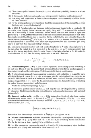 86 3. 1 1 Discrete random variables
(a) Given that the police inspector finds such a person, what is the probability that there is at least
one other?
(b) If the inspector finds two such people, what is the probability that there is at least one more?
(c) How many such people need be found before the inspector can be reasonably confident that he
has found them all?
(d) For the given population, how improbable should the characteristics of the criminal be, in order
that he (or she) be specified uniquely?
22. In 17 10, J. Arbuthnot observed that male births had exceeded female births in London for 82
successive years. Arguing that the two sexes are equally likely, and 2-82 is very small, he attributed
this run of masculinity to Divine Providence. Let us assume that each birth results in a girl with
probability p = 0.485, and that the outcomes of different confinements are independent of each other.
Ignoring the possibility of twins (and so on), show that the probability that girls outnumber boys in 2n
live births is no greater than e:)pnqn{q/(q - p)}, where q = 1 - p. Suppose that 20,000 children
are born in each of 82 successive years. Show that the probability that boys outnumber girls every
year is at least 0.99. You may need Stirling's formula.
23. Consider a symmetric random walk with an absorbing barrier at N and a reflecting barrier at 0
(so that, when the particle is at 0, it moves to 1 at the next step). Let iXk(j) be the probability that
the particle, having started at k, visits 0 exactly j times before being absorbed at N. We make the
convention that, if k = 0, then the starting point counts as one visit. Show that
j :::: 1 , 0 � k � N.
24. Problem of the points (3.9.4). A coin is tossed repeatedly, heads turning up with probability p
on each toss. Player A wins the game if heads appears at least m times before tails has appeared n
times; otherwise player B wins the game. Find the probability that A wins the game.
25. A coin is tossed repeatedly, heads appearing on each toss with probability p. A gambler starts
with initial fortune k (where 0 < k < N); he wins one point for each head and loses one point for
each tail. If his fortune is ever 0 he is bankrupted, whilst if it ever reaches N he stops gambling to buy
a Jaguar. Suppose that p < i. Show that the gambler can increase his chance of winning by doubling
the stakes. You may assume that k and N are even.
What is the corresponding strategy if p :::: i?
26. A compulsive gambler is never satisfied. At each stage he wins £ 1 with probability p and loses
£ 1 otherwise. Find the probability that he is ultimately bankrupted, having started with an initial
fortune of £k.
27. Range of random walk. Let {Xn : n :::: I} be independent, identically distributed random
variables taking integer values. Let So = 0, Sn = 2::7=1 Xi . The range Rn of SO, SI , . . . , Sn is the
number of distinct values taken by the sequence. Show that JP'(Rn = Rn-I + 1) = JP'(S1 S2 . . . Sn =f. 0),
and deduce that, as n -7 00,
1
-JB:(Rn) -7 JP'(Sk =f. 0 for all k :::: 1).
n
Hence show that, for the simple random walk, n-1JB:(Rn) -7 Ip - ql as n -7 00.
28. Arc sine law for maxima. Consider a symmetric random walk S starting from the origin, and
let Mn = max{Si : 0 � i � n}. Show that, for i = 2k, 2k + 1 , the probability that the walk reaches
M2n for the first time at time i equals iJP'(S2k = 0)JP'(S2n-2k = 0).
29. Let S be a symmetric random walk with So = 0, and let Nn be the number of points that have
been visited by S exactly once up to time n. Show that JB:(Nn) = 2.
 