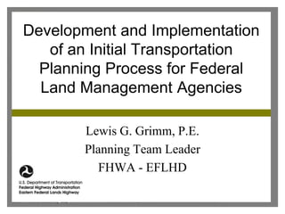Development and Implementation
   of an Initial Transportation
  Planning Process for Federal
  Land Management Agencies

        Lewis G. Grimm, P.E.
        Planning Team Leader
           FHWA - EFLHD
 