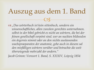
 „Das wörterbuch ist kein sittenbuch, sondern ein
wissenschaftliches, allen zwecken gerechtes unternehmen.
selbst in der bibel gebricht es nicht an wörtern, die bei der
feinen gesellschaft verpönt sind. wer an nackten bildseulen
ein ärgernis nimmt oder an den nichts auslassenden
wachspraeparaten der anatomie, gehe auch in diesem sal
den misfälligen wörtern vorüber und betrachte die weit
überwiegende mehrzahl der andern.“
Jacob Grimm: Vorwort 1. Band, S. XXXIV, Leipzig 1854
Auszug aus dem 1. Band
 