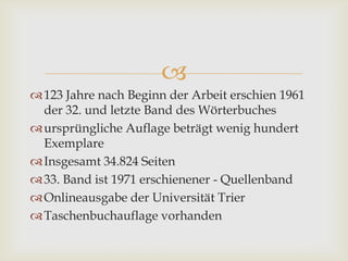 
123 Jahre nach Beginn der Arbeit erschien 1961
der 32. und letzte Band des Wörterbuches
ursprüngliche Auflage beträgt wenig hundert
Exemplare
Insgesamt 34.824 Seiten
33. Band ist 1971 erschienener - Quellenband
Onlineausgabe der Universität Trier
Taschenbuchauflage vorhanden
 