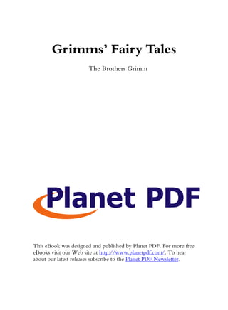Grimms’ Fairy Tales
                      The Brothers Grimm




This eBook was designed and published by Planet PDF. For more free
eBooks visit our Web site at http://www.planetpdf.com/. To hear
about our latest releases subscribe to the Planet PDF Newsletter.
 