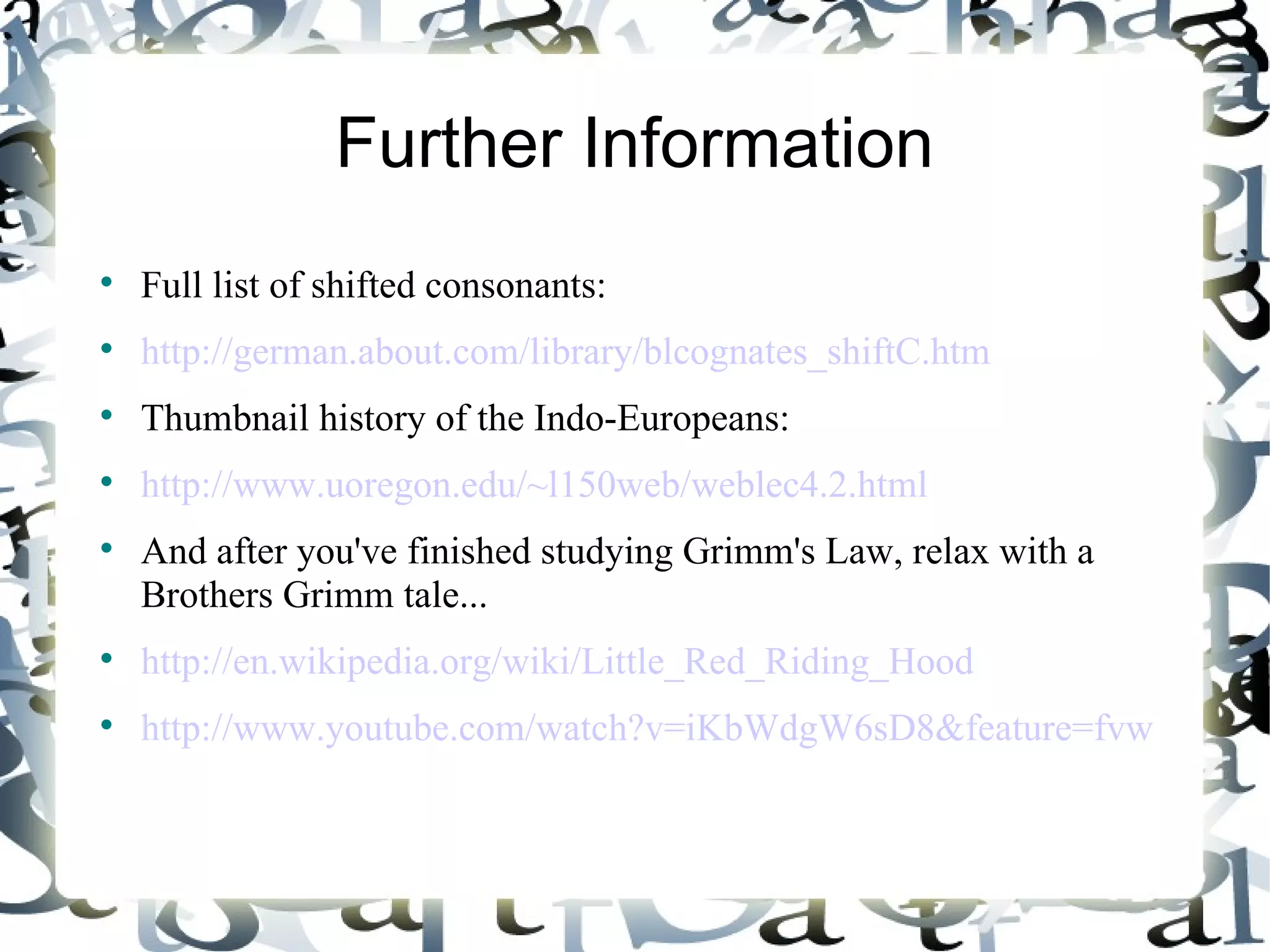 Further Information Full list of shifted consonants: http://german.about.com/library/blcognates_shiftC.htm Thumbnail history of the Indo-Europeans: http://www.uoregon.edu/~l150web/weblec4.2.html And after you've finished studying Grimm's Law, relax with a Brothers Grimm tale... http://en.wikipedia.org/wiki/Little_Red_Riding_Hood http://www.youtube.com/watch?v=iKbWdgW6sD8&feature=fvw 