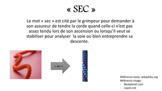 « SEC »
Le mot « sec » est cité par le grimpeur pour demander à
son assureur de tendre la corde quand celle-ci n’est pas
assez tendu lors de son ascension ou lorsqu’il veut se
stabiliser pour analyser la voie ou bien entreprendre sa
descente.
« sec »
Référence texte: wikipédia.org
Référence image:
- Bealplanet.com
- Leyeti.net
 