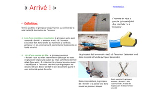 « Arrivé ! »
• Définition:
Terme qu’utilise le grimpeur lorsqu’il arrive au sommet de la
voie (relais) à destination de l’assureur.
 Lors d’une montée en moulinette: le grimpeur après avoir
annoncé « Arrivé! », annonce « sec! » à l’assureur.
L’assureur doit donc tendre au maximum la corde du
grimpeur et lui annoncer qu’il peut entamer la descente en
toute sécurité.
 Lors d’une montée en tête: le grimpeur annonce
« Arrivé! » soit au relais intermédiaire (découpe les voies
en plusieurs longueurs) ou soit au relais sommitale (dernier
relais d'une voie) . A ce dernier, le grimpeur annonce aussi
« vaché/vissé », l’assureur sait donc que le grimpeur est
sécurisé et qu’il devra bientôt le faire descendre quand il
aura enlevé sa queue de vache.
L’Homme en haut à
gauche (grimpeur) doit
dire « Arrivée ! » à
l’assureur
Le grimpeur doit annoncer « sec! » à l’assureur. L’assureur tend
donc la corde et lui dis qu’il peut descendre
FRANCOIS Alexis
Relais intermédiaire, le grimpeur
dit « Arrivé! », la parois sera donc
monté en plusieurs étapes
Relais sommital, le grimpeur
annonce « Arrivée! » puis
« vaché/vissé », il reste des
étapes avant de descendre en
sécurité
 