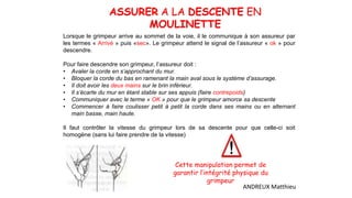 ASSURER A LA DESCENTE EN
MOULINETTE
Lorsque le grimpeur arrive au sommet de la voie, il le communique à son assureur par
les termes « Arrivé » puis «sec». Le grimpeur attend le signal de l’assureur « ok » pour
descendre.
Pour faire descendre son grimpeur, l’assureur doit :
• Avaler la corde en s’approchant du mur.
• Bloquer la corde du bas en ramenant la main aval sous le système d’assurage.
• Il doit avoir les deux mains sur le brin inférieur.
• Il s’écarte du mur en étant stable sur ses appuis (faire contrepoids)
• Communiquer avec le terme « OK » pour que le grimpeur amorce sa descente
• Commencer à faire coulisser petit à petit la corde dans ses mains ou en alternant
main basse, main haute.
Il faut contrôler la vitesse du grimpeur lors de sa descente pour que celle-ci soit
homogène (sans lui faire prendre de la vitesse).
Cette manipulation permet de
garantir l’intégrité physique du
grimpeur
ANDREUX Matthieu
 
