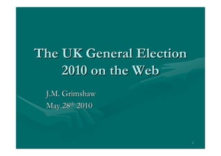The UK General Election
    2010 on the Web
 J.M. Grimshaw
 May 28th 2010



                          1
 