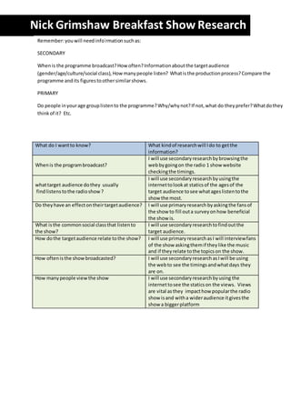 Nick Grimshaw Breakfast Show Research 
What do I want to know? What kind of research will I do to get the 
information? 
When is the program broadcast? 
I will use secondary research by browsing the 
web by going on the radio 1 show website 
checking the timings. 
what target audience do they usually 
find listens to the radio show ? 
I will use secondary research by using the 
internet to look at statics of the ages of the 
target audience to see what ages listen to the 
show the most. 
Do they have an effect on their target audience? I will use primary research by asking the fans of 
the show to fill out a survey on how beneficial 
the show is. 
What is the common social class that listen to 
the show? 
I will use secondary research to find out the 
target audience. 
How do the target audience relate to the show? I will use primary research as I will interview fans 
of the show asking them if they like the music 
and if they relate to the topics on the show. 
How often is the show broadcasted? I will use secondary research as I will be using 
the web to see the timings and what days they 
are on. 
How many people view the show I will use secondary research by using the 
internet to see the statics on the views. Views 
are vital as they impact how popular the radio 
show is and with a wider audience it gives the 
show a bigger platform 
Remember: you will need info`rmation such as: 
SECONDARY 
When is the programme broadcast? How often? Information about the target audience 
(gender/age/culture/social class), How many people listen? What is the production process? Compare the 
programme and its figures to other similar shows. 
PRIMARY 
Do people in your age group listen to the programme? Why/why not? If not, what do they prefer? What do they 
think of it? Etc. 
