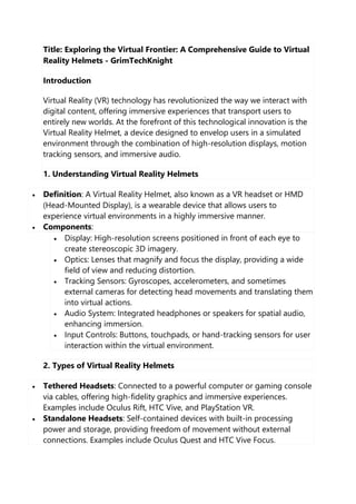 Title: Exploring the Virtual Frontier: A Comprehensive Guide to Virtual
Reality Helmets - GrimTechKnight
Introduction
Virtual Reality (VR) technology has revolutionized the way we interact with
digital content, offering immersive experiences that transport users to
entirely new worlds. At the forefront of this technological innovation is the
Virtual Reality Helmet, a device designed to envelop users in a simulated
environment through the combination of high-resolution displays, motion
tracking sensors, and immersive audio.
1. Understanding Virtual Reality Helmets
 Definition: A Virtual Reality Helmet, also known as a VR headset or HMD
(Head-Mounted Display), is a wearable device that allows users to
experience virtual environments in a highly immersive manner.
 Components:
 Display: High-resolution screens positioned in front of each eye to
create stereoscopic 3D imagery.
 Optics: Lenses that magnify and focus the display, providing a wide
field of view and reducing distortion.
 Tracking Sensors: Gyroscopes, accelerometers, and sometimes
external cameras for detecting head movements and translating them
into virtual actions.
 Audio System: Integrated headphones or speakers for spatial audio,
enhancing immersion.
 Input Controls: Buttons, touchpads, or hand-tracking sensors for user
interaction within the virtual environment.
2. Types of Virtual Reality Helmets
 Tethered Headsets: Connected to a powerful computer or gaming console
via cables, offering high-fidelity graphics and immersive experiences.
Examples include Oculus Rift, HTC Vive, and PlayStation VR.
 Standalone Headsets: Self-contained devices with built-in processing
power and storage, providing freedom of movement without external
connections. Examples include Oculus Quest and HTC Vive Focus.
 