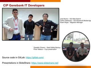 CIP Genebank IT Developers
Jose Bueno – GG Web Search
Carlos Velasquez – GG Wizards & Mobile App
Edwin Rojas – Migration Manager
Oswaldo Chavez – Seed Safety Backup
Piher Velasco – Cryo preservation
Source code in GitLab: https://gitlab.com/
Presentations in SlideShare: https://www.slideshare.net/
 