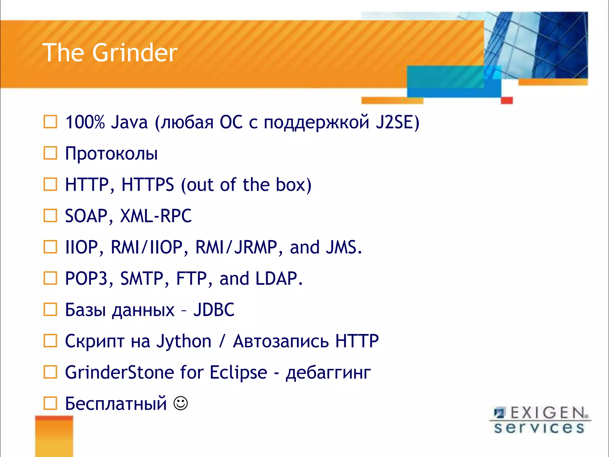 The Grinder100% Java (любая ОС с поддержкой J2SE)Протоколы HTTP, HTTPS (out of the box)SOAP, XML-RPCIIOP, RMI/IIOP, RMI/JRMP, and JMS.POP3, SMTP, FTP, and LDAP.Базы данных – JDBCСкрипт на Jython / АвтозаписьHTTPGrinderStone for Eclipse - дебаггингБесплатный