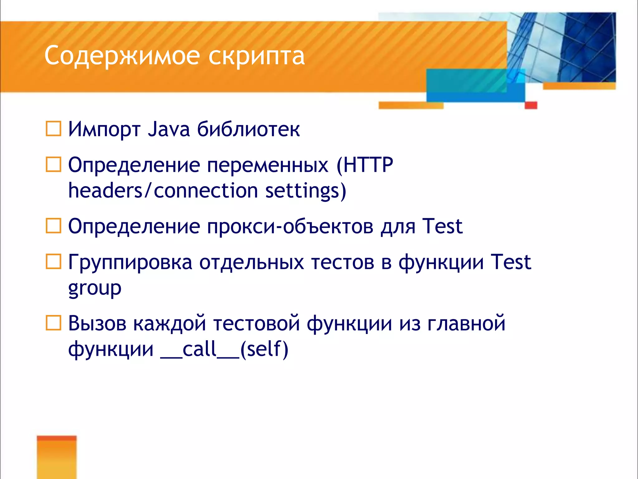 Содержимое скриптаИмпорт Java библиотекОпределение переменных (HTTP headers/connectionsettings)Определение прокси-объектов для TestГруппировка отдельных тестов в функции TestgroupВызов каждой тестовой функции из главной функции __call__(self)
