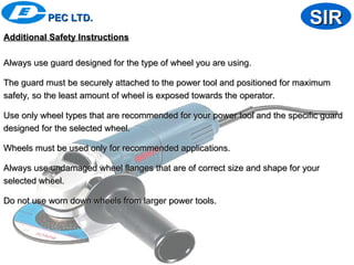 Additional Safety Instructions
Additional Safety Instructions
Always use guard designed for the type of wheel you are using.
Always use guard designed for the type of wheel you are using.
The guard must be securely attached to the power tool and positioned for maximum
The guard must be securely attached to the power tool and positioned for maximum
safety, so the least amount of wheel is exposed towards the operator.
safety, so the least amount of wheel is exposed towards the operator.
Use only wheel types that are recommended for your power tool and the specific guard
Use only wheel types that are recommended for your power tool and the specific guard
designed for the selected wheel.
designed for the selected wheel.
Wheels must be used only for recommended applications.
Wheels must be used only for recommended applications.
Always use undamaged wheel flanges that are of correct size and shape for your
Always use undamaged wheel flanges that are of correct size and shape for your
selected wheel.
selected wheel.
Do not use worn down wheels from larger power tools.
Do not use worn down wheels from larger power tools.
PEC LTD.
PEC LTD. SIR
SIR
 