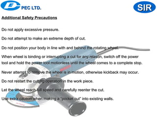 Additional Safety Precautions
Do not apply excessive pressure.
Do not apply excessive pressure.
Do not attempt to make an extreme depth of cut.
Do not attempt to make an extreme depth of cut.
Do not position your body in line with and behind the rotating wheel.
Do not position your body in line with and behind the rotating wheel.
When wheel is binding or interrupting a cut for any reason, switch off the power
When wheel is binding or interrupting a cut for any reason, switch off the power
tool and hold the power tool motionless until the wheel comes to a complete stop.
tool and hold the power tool motionless until the wheel comes to a complete stop.
Never attempt to remove the wheel is in motion, otherwise kickback may occur
Never attempt to remove the wheel is in motion, otherwise kickback may occur.
.
Do not restart the cutting operation in the work piece.
Do not restart the cutting operation in the work piece.
Let the wheel reach full speed and carefully reenter the cut.
Let the wheel reach full speed and carefully reenter the cut.
Use extra caution when making a “pocket cut” into existing walls.
Use extra caution when making a “pocket cut” into existing walls.
PEC LTD.
PEC LTD. SIR
SIR
 