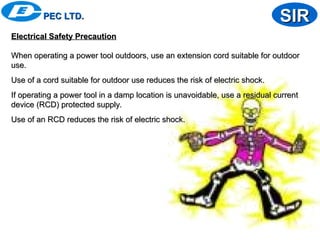 PEC LTD.
PEC LTD. SIR
SIR
Electrical Safety Precaution
Electrical Safety Precaution
When operating a power tool outdoors, use an extension cord suitable for outdoor
When operating a power tool outdoors, use an extension cord suitable for outdoor
use.
use.
Use of a cord suitable for outdoor use reduces the risk of electric shock.
Use of a cord suitable for outdoor use reduces the risk of electric shock.
If operating a power tool in a damp location is unavoidable, use a residual current
If operating a power tool in a damp location is unavoidable, use a residual current
device (RCD) protected supply.
device (RCD) protected supply.
Use of an RCD reduces the risk of electric shock.
Use of an RCD reduces the risk of electric shock.
 