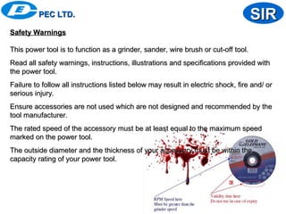 PEC LTD.
PEC LTD. SIR
SIR
Safety Warnings
Safety Warnings
This power tool is to function as a grinder, sander, wire brush or cut-off tool.
This power tool is to function as a grinder, sander, wire brush or cut-off tool.
Read all safety warnings, instructions, illustrations and specifications provided with
Read all safety warnings, instructions, illustrations and specifications provided with
the power tool.
the power tool.
Failure to follow all instructions listed below may result in electric shock, fire and/ or
Failure to follow all instructions listed below may result in electric shock, fire and/ or
serious injury.
serious injury.
Ensure accessories are not used which are not designed and recommended by the
Ensure accessories are not used which are not designed and recommended by the
tool manufacturer.
tool manufacturer.
The rated speed of the accessory must be at least equal to the maximum speed
The rated speed of the accessory must be at least equal to the maximum speed
marked on the power tool.
marked on the power tool.
The outside diameter and the thickness of your accessory must be within the
The outside diameter and the thickness of your accessory must be within the
capacity rating of your power tool.
capacity rating of your power tool.
 