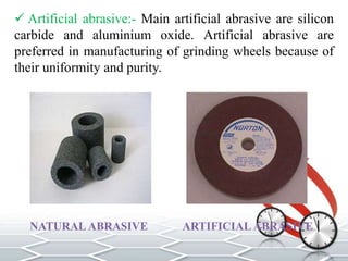  Artificial abrasive:- Main artificial abrasive are silicon
carbide and aluminium oxide. Artificial abrasive are
preferred in manufacturing of grinding wheels because of
their uniformity and purity.
NATURAL ABRASIVE ARTIFICIAL ABRASIVE
 