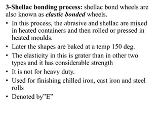 3-Shellac bonding process: shellac bond wheels are
also known as elastic bonded wheels.
• In this process, the abrasive and shellac are mixed
in heated containers and then rolled or pressed in
heated moulds.
• Later the shapes are baked at a temp 150 deg.
• The elasticity in this is grater than in other two
types and it has considerable strength
• It is not for heavy duty.
• Used for finishing chilled iron, cast iron and steel
rolls
• Denoted by”E”
 