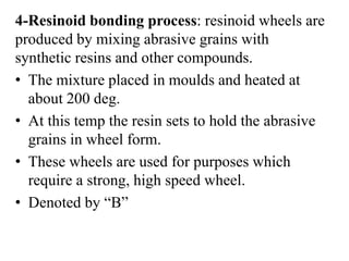 4-Resinoid bonding process: resinoid wheels are
produced by mixing abrasive grains with
synthetic resins and other compounds.
• The mixture placed in moulds and heated at
about 200 deg.
• At this temp the resin sets to hold the abrasive
grains in wheel form.
• These wheels are used for purposes which
require a strong, high speed wheel.
• Denoted by “B”
 