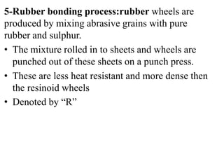 5-Rubber bonding process:rubber wheels are
produced by mixing abrasive grains with pure
rubber and sulphur.
• The mixture rolled in to sheets and wheels are
punched out of these sheets on a punch press.
• These are less heat resistant and more dense then
the resinoid wheels
• Denoted by “R”
 