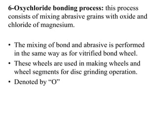 6-Oxychloride bonding process: this process
consists of mixing abrasive grains with oxide and
chloride of magnesium.
• The mixing of bond and abrasive is performed
in the same way as for vitrified bond wheel.
• These wheels are used in making wheels and
wheel segments for disc grinding operation.
• Denoted by “O”
 
