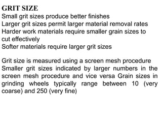 GRIT SIZE
Small grit sizes produce better finishes
Larger grit sizes permit larger material removal rates
Harder work materials require smaller grain sizes to
cut effectively
Softer materials require larger grit sizes
Grit size is measured using a screen mesh procedure
Smaller grit sizes indicated by larger numbers in the
screen mesh procedure and vice versa Grain sizes in
grinding wheels typically range between 10 (very
coarse) and 250 (very fine)
 
