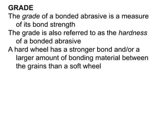 GRADE
The grade of a bonded abrasive is a measure
of its bond strength
The grade is also referred to as the hardness
of a bonded abrasive
A hard wheel has a stronger bond and/or a
larger amount of bonding material between
the grains than a soft wheel
 