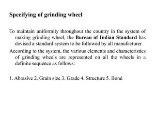 Specifying of grinding wheel
To maintain uniformity throughout the country in the system of
making grinding wheel, the Bureau of Indian Standard has
devised a standard system to be followed by all manufacturer
According to the system, the various elements and characteristics
of grinding wheels are represented on all the wheels in a
definite sequence as follows:
1. Abrasive 2. Grain size 3. Grade 4. Structure 5. Bond
 