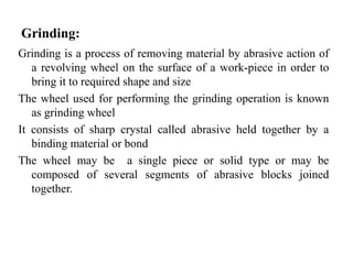 Grinding:
Grinding is a process of removing material by abrasive action of
a revolving wheel on the surface of a work-piece in order to
bring it to required shape and size
The wheel used for performing the grinding operation is known
as grinding wheel
It consists of sharp crystal called abrasive held together by a
binding material or bond
The wheel may be a single piece or solid type or may be
composed of several segments of abrasive blocks joined
together.
 