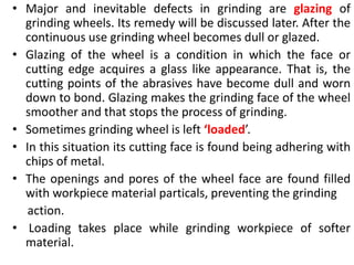 • Major and inevitable defects in grinding are glazing of
grinding wheels. Its remedy will be discussed later. After the
continuous use grinding wheel becomes dull or glazed.
• Glazing of the wheel is a condition in which the face or
cutting edge acquires a glass like appearance. That is, the
cutting points of the abrasives have become dull and worn
down to bond. Glazing makes the grinding face of the wheel
smoother and that stops the process of grinding.
• Sometimes grinding wheel is left ‘loaded’.
• In this situation its cutting face is found being adhering with
chips of metal.
• The openings and pores of the wheel face are found filled
with workpiece material particals, preventing the grinding
action.
• Loading takes place while grinding workpiece of softer
material.
 