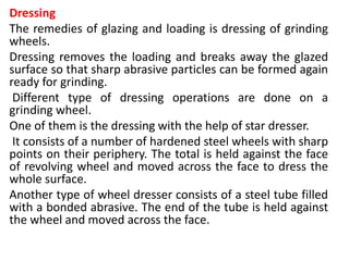 Dressing
The remedies of glazing and loading is dressing of grinding
wheels.
Dressing removes the loading and breaks away the glazed
surface so that sharp abrasive particles can be formed again
ready for grinding.
Different type of dressing operations are done on a
grinding wheel.
One of them is the dressing with the help of star dresser.
It consists of a number of hardened steel wheels with sharp
points on their periphery. The total is held against the face
of revolving wheel and moved across the face to dress the
whole surface.
Another type of wheel dresser consists of a steel tube filled
with a bonded abrasive. The end of the tube is held against
the wheel and moved across the face.
 
