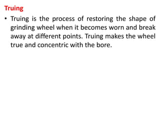 Truing
• Truing is the process of restoring the shape of
grinding wheel when it becomes worn and break
away at different points. Truing makes the wheel
true and concentric with the bore.
 