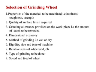 Selection of Grinding Wheel
1.Properties of the material to be machined i.e hardness,
toughness, strength
2. Quality of surface finish required
3. Grinding allowance provided on the work-piece i.e the amount
of stock to be removed
4. Dimensional accuracy
5. Method of grinding i.e wet or dry
6. Rigidity, size and type of machine
7. Relative sizes of wheel and job
8. Type of grinding to be done
9. Speed and feed of wheel
 