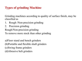 Types of grinding Machine
Grinding machines according to quality of surface finish, may be
classified as
1. Rough /Non-precision grinding
2. Precision grinding
Rough/Non-precision grinding
To remove more stock than other grinding
a)Floor stand and bench grinders
(b)Portable and flexible shaft grinders
(c)Swing frame grinders
(d)Abrasive belt grinders
 