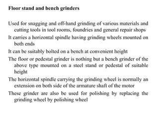 Floor stand and bench grinders
Used for snagging and off-hand grinding of various materials and
cutting tools in tool rooms, foundries and general repair shops
It carries a horizontal spindle having grinding wheels mounted on
both ends
It can be suitably bolted on a bench at convenient height
The floor or pedestal grinder is nothing but a bench grinder of the
above type mounted on a steel stand or pedestal of suitable
height
The horizontal spindle carrying the grinding wheel is normally an
extension on both side of the armature shaft of the motor
These grinder are also be used for polishing by replacing the
grinding wheel by polishing wheel
 