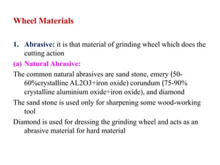 Wheel Materials
1. Abrasive: it is that material of grinding wheel which does the
cutting action
(a) Natural Abrasive:
The common natural abrasives are sand stone, emery (50-
60%crystalline AL2O3+iron oxide) corundum (75-90%
crystalline aluminium oxide+iron oxide), and diamond
The sand stone is used only for sharpening some wood-working
tool
Diamond is used for dressing the grinding wheel and acts as an
abrasive material for hard material
 